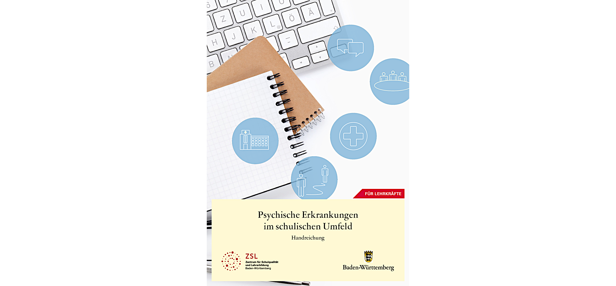 Link zum PDF-Download der ZSL-Handreichung „Psychische Erkrankungen im schu-lischen Umfeld“; Bild des Titelblatts: im oberen Bereich Foto von mehreren überei-nanderliegenden Gegenständen: karierter Block, Ringblock mit braunem Umschlag und Computertastatur; darüber runde Icons (weiß auf blauem Grund) mit den Elemen-ten Gebäude, Sprechblasen, drei Menschen an einem Tisch, Notfallkreuz und zwei Personen, die mit einer Linie verbunden sind; im unteren Viertel auf eierschalengel-bem Hintergrund der Titel der Handreichung und das ZSL-Logo und Baden-Württemberg-Logo 