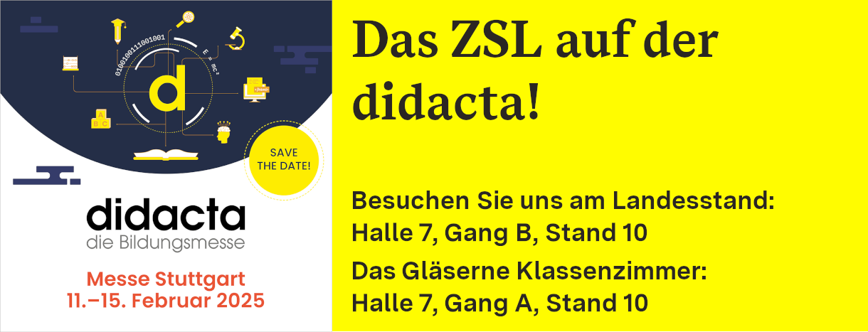 Link zu Informationen des ZSL zur didacta (Bannerbild: Links oben: didacta-Logo, gelbes kleines d, auf dunkelblauem Halbkreis; um das d herum sind gelbe Icons im Kreis angeordnet: Lupe, Mikroskop, Computerbildschirm, Kopf mit sichtbarem Gehirn, aufgeschlagenes Buch, drei Buchstabenbauklötze A, B, C, ein Laptop, ein Bleistift, der einen Absolventenhut trägt. Darunter steht vierzeilig: didacta die Bildungsmesse, Messe Stuttgart, 11. bis 15. Februar 2025; auf der rechten Seite auf gelbem Hintergrund steht sechszeilig: Das ZSL auf der didacta! Besuchen Sie uns am Landesstand: Halle 7, Gang B, Stand 02. Das Gläserne Klassenzimmer: Halle 7, Gang A, Stand 10)