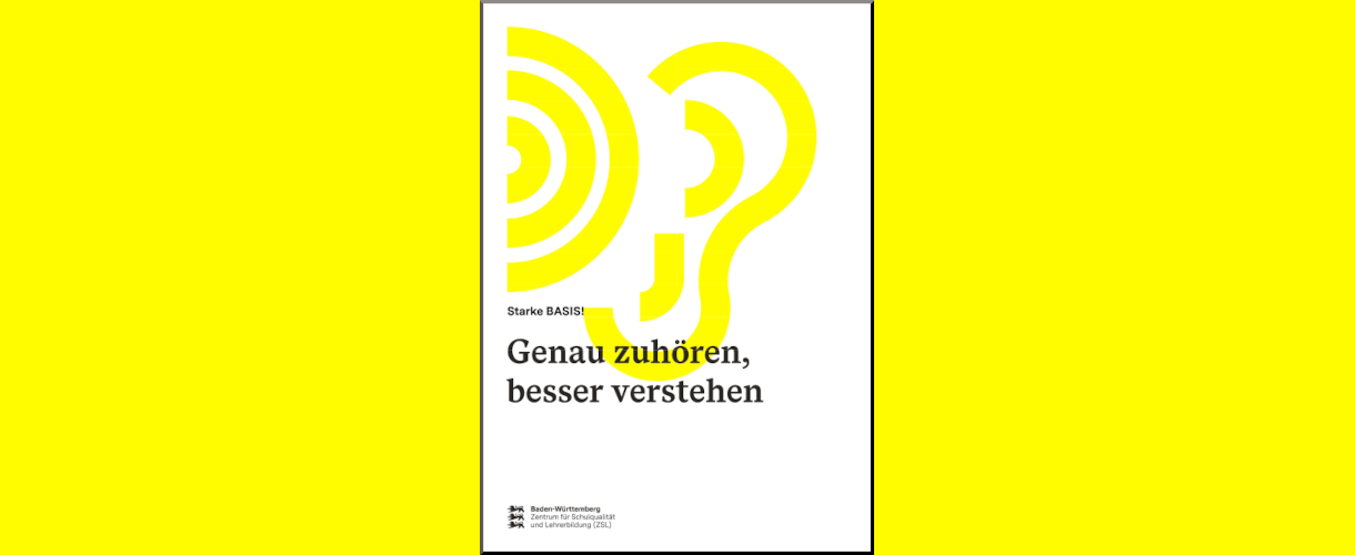 Link zum PDF-Download (Titelbild der ZSL-Handreichung „Starke BASIS! Genau zuhören, besser verstehen“ für Grundschulen Baden-Württemberg: auf weißem Hintergrund in der oberen Hälf-te nebeneinander zwei Symbole: drei konzentrische gelbe Halbkreise für Schall und gelbe Linien, die ein Ohr symbolisieren; darunter in dreizeilig in schwarzer Schrift „Starke BASIS! Genau zuhören, besser verstehen“; unten links das Logo des Zentrums für Schulqualität und Lehrerbildung (ZSL): links untereinander die drei schreitenden schwarzen Löwen aus dem baden-württembergischen Landeswap-pen; rechts daneben dreizeiliger Schriftzug in schwarzer Schriftfarbe: erste Zeile in Fettdruck Baden-Württemberg; zweite und dritte Zeile in Normaldruck: Zentrum für Schulqualität und Lehrerbildung (ZSL).)