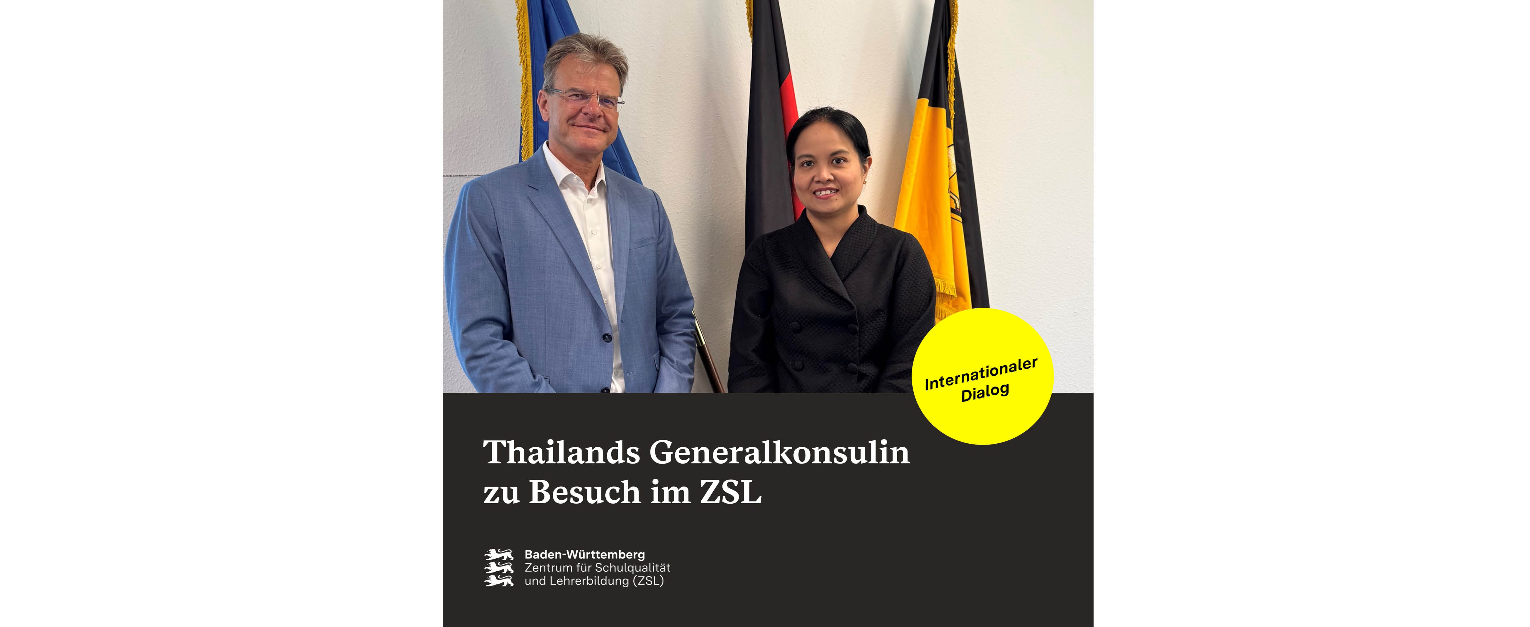 Thailands Generalkonsulin zu Besuch im Zentrum für Schulqualität und Lehrerbildung Baden-Württemberg (ZS) (In der oben Hälfte zeigt ein Foto den Präsidenten des ZSL Prof. Dr. Thomas Riecke-Baulecke. Neben ihm steht Ihre Exzellenz Generalkonsulin Prapenpim Prachonpachanuk aus Thailand. Unterhalb des Fotos ist eine schwarze Fläche. Auf dieser steht: Thailands Generalkonsulin zu Besuch im ZSL. Darunter steht das ZSL-Logo. Rechts auf dem Übergang zwischen Foto und schwarze Fläche ist ein gelber Kreis angebracht. Auf diesem steht: Internationaler Dialog.)