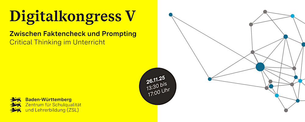 Bannerbild zum Digitalkongress 2025 mit Titel und Terminangaben: Die linke Banner-hälfte ist gelb unterlegt und enthält oben links folgende Textzeilen: Digitalkongress 5, Zwischen Faktencheck und Prompting, Critical Thinking im Unterricht. Unten links steht das ZSL-Logo, das wie folgt aussieht: auf der linken Seite drei schwarze Baden-Württemberg-Löwen-Symbole untereinander, auf der rechten Seite schwarzer Schrift-zug Baden-Württemberg in Fettschrift, darunter auf zwei Zeilen verteilt „Zentrum für Schulqualität und Lehrerbildung (ZSL)“ in schwarzer Normalschrift. Auf der Schnitt-stelle zwischen dem gelben und weißen Hintergrund liegt im unteren Drittel ein schwarzer Kreis, der in weißem Text folgende Angaben enthält: 26.11.25, 13:30 bis 17:00 Uhr. In der rechten Hälfte ist eine Grafik eines Gitternetzes mit Linien und un-terschiedlich farbigen Verknüpfungspunkten abgebildet.